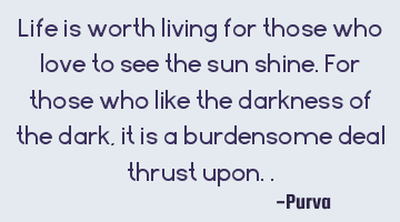 Life is worth living for those who love to see the sun shine. For those who like the darkness of