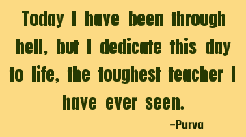 Today I have been through hell, but I dedicate this day to life, the toughest teacher I have ever