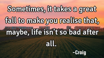 Sometimes, it takes a great fall to make you realise that, maybe, life isn