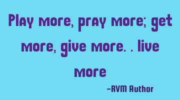 play more, pray more; get more, give more.. live more