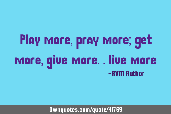 Play more, pray more; get more, give more.. live more