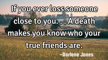 If you ever loss someone close to you... A death makes you know who your true friends are.