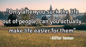 "Only after you suck the life out of people, can you actually make life easier for them"