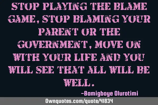 Stop playing the blame game, stop blaming your parent or the government, move on with your life and