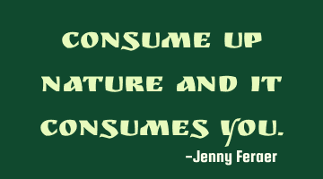 Consume up nature and it consumes you.