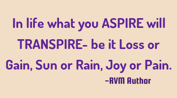 In life what you ASPIRE will TRANSPIRE- be it Loss or Gain, Sun or Rain, Joy or P