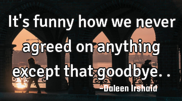 It's funny how we never agreed on anything except that goodbye..