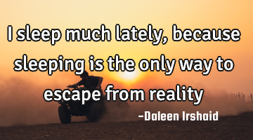 I sleep much lately, because sleeping is the only way to escape from reality