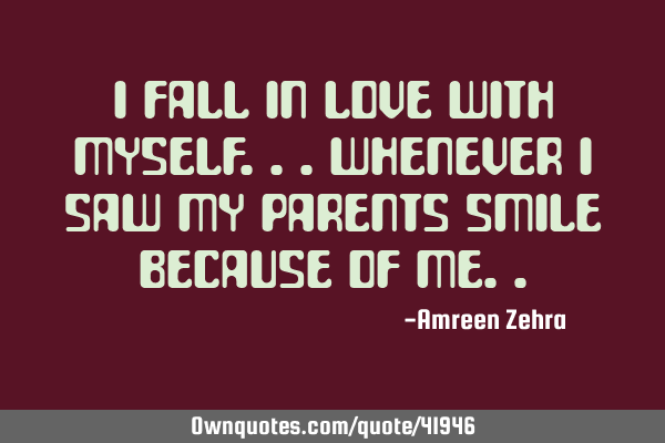 I fall in love with myself...whenever i saw my parents smile because of