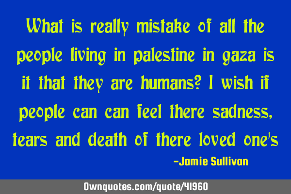 What is really mistake of all the people living in palestine in gaza is it that they are humans? I