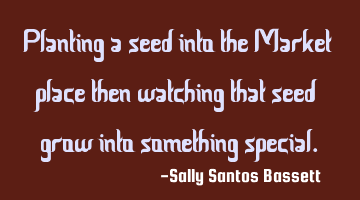 Planting a seed into the Market place then watching that seed grow into something special.