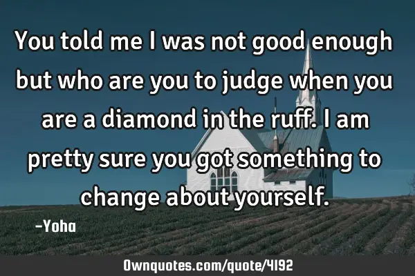 You told me I was not good enough but who are you to judge when you are a diamond in the ruff. I am