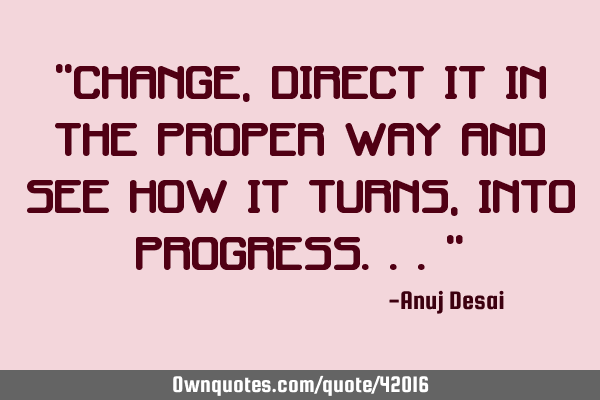 “CHANGE, direct it in the proper way and see how it turns, INTO PROGRESS...”