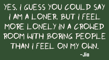 Yes, I guess you could say I am a loner, but I feel more lonely in a crowed room with boring people