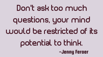 Don’t ask too much questions, your mind would be restricted of its potential to think.