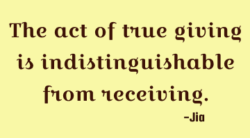 The act of true giving is indistinguishable from receiving.