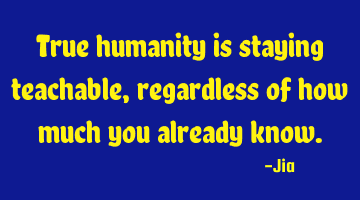 True humanity is staying teachable,regardless of how much you already know.