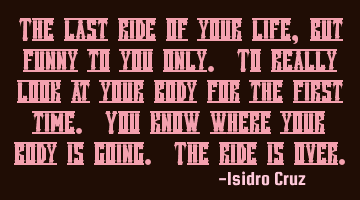 The last ride of your life, but funny to you only. To really look at your body for the first time. Y