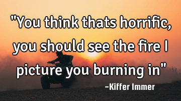 "You think thats horrific, you should see the fire i picture you burning in"