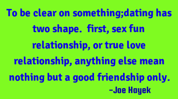 To be clear on something;dating has two shape. first, sex fun relationship,or true love