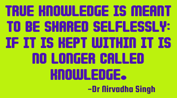True knowledge is meant to be shared selflessly; if it is kept within it is no longer called