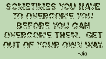 Sometimes you have to overcome YOU before you can overcome them. Get out of your own way.