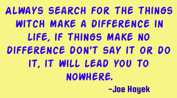 Always search for the things witch make a difference in life, if things make no difference don