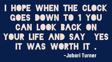 I hope when the clock goes down to 1 you can look back on your life and say "yes it was worth it".