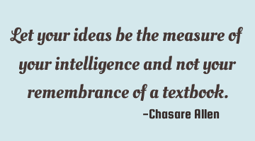 Let your ideas be the measure of your intelligence and not your remembrance of a