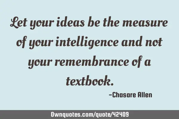 Let your ideas be the measure of your intelligence and not your remembrance of a