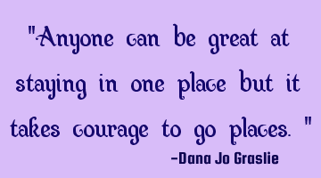 "Anyone can be great at staying in one place but it takes courage to go places."