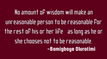 No amount of wisdom will make an unreasonable person to be reasonable for the rest of his or her