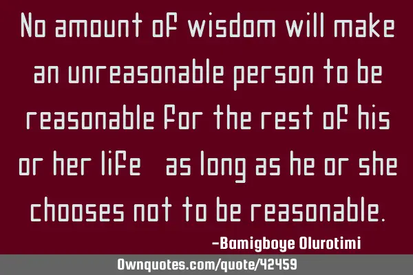No amount of wisdom will make an unreasonable person to be reasonable for the rest of his or her