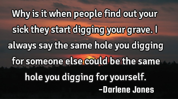 Why is it when people find out your sick they start digging your grave. I always say the same hole