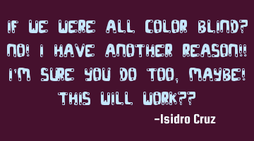 If we were all color blind? No! I have another reason!! I
