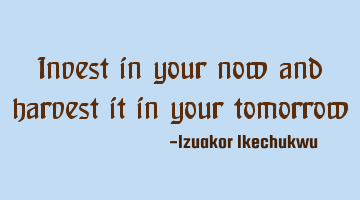 Invest in your now and harvest it in your tomorrow