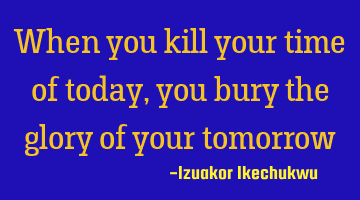 When you kill your time of today, you bury the glory of your tomorrow