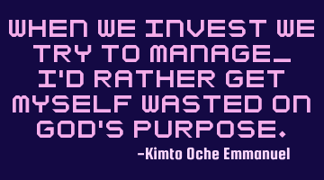 When we invest we try to manage_ I'd rather get myself wasted on God's purpose.