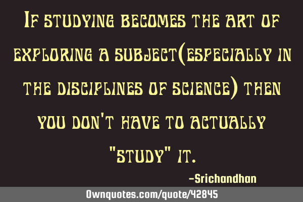 If studying becomes the art of exploring a subject(especially in the disciplines of science) then