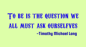 To be is the question we all must ask ourselfves
