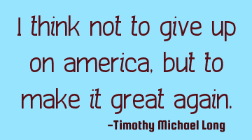 I think not to give up on america, but to make it great again.