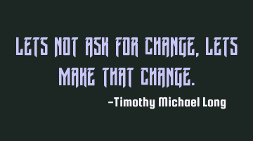 Lets not ask for change, lets make that change.