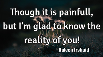 Though it is painfull, but I'm glad to know the reality of you!