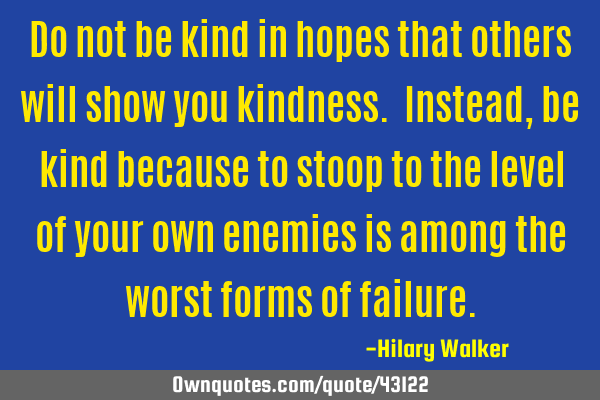 Do not be kind in hopes that others will show you kindness. Instead, be kind because to stoop to