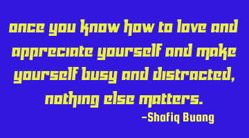 Once you know how to love and appreciate yourself and make yourself busy and distracted, nothing