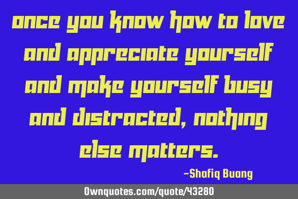 Once you know how to love and appreciate yourself and make yourself busy and distracted, nothing