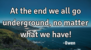 At the end we all go underground, no matter what we have!