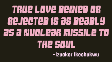 True Love denied or rejected is as deadly as a nuclear missile to the soul