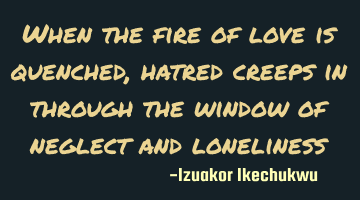 When the fire of love is quenched, hatred creeps in through the window of neglect and loneliness