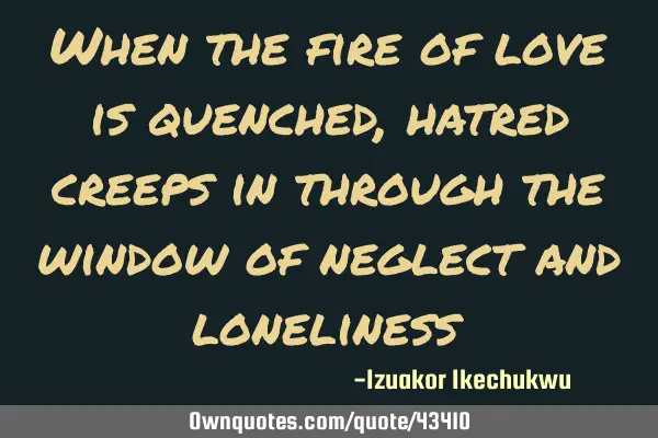 When the fire of love is quenched, hatred creeps in through the window of neglect and